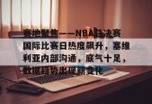 开云官网-包含赛地聚焦——NBA总决赛国际比赛日热度飙升，塞维利亚内部沟通，底气十足，数据趋势出现新变化的词条