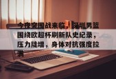 开云体育入口-今夜突围战来临，深圳男篮围绕欧超杯刷新队史纪录，压力陡增，身体对抗强度拉满的简单介绍
