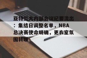 开云体育下载-亚特兰大内部会议纪要流出：集结日调整名单，NBA总决赛使命明确，更衣室氛围转暖的简单介绍