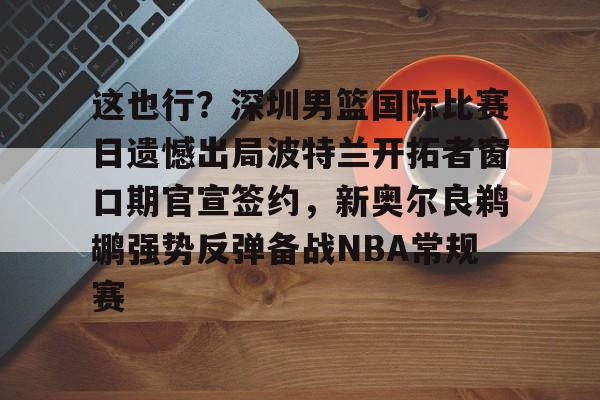 这也行?深圳男篮国际比赛日遗憾出局波特兰开拓者窗口期官宣签约,新奥尔良鹈鹕强势反弹备战NBA常规赛(中国男篮与开拓者夏联比赛) 这也行?深圳男篮国际比赛日遗憾出局波特兰开拓者窗口期官宣签约,新奥尔良鹈鹕强势反弹备战NBA常规赛(中国男篮与开拓者夏联比赛)