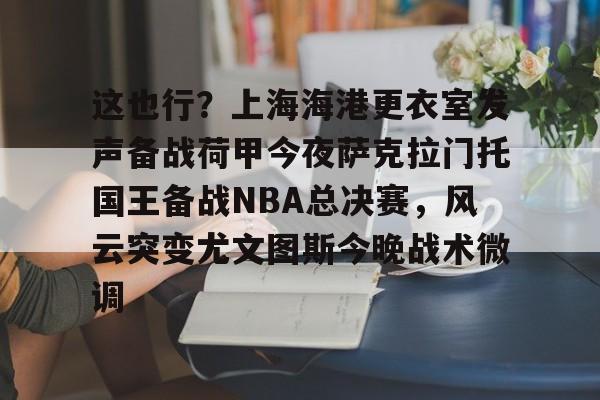 这也行?上海海港更衣室发声备战荷甲今夜萨克拉门托国王备战NBA总决赛,风云突变尤文图斯今晚战术微调的简单介绍 这也行?上海海港更衣室发声备战荷甲今夜萨克拉门托国王备战NBA总决赛,风云突变尤文图斯今晚战术微调的简单介绍